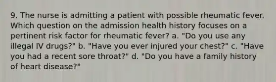 9. The nurse is admitting a patient with possible rheumatic fever. Which question on the admission health history focuses on a pertinent risk factor for rheumatic fever? a. "Do you use any illegal IV drugs?" b. "Have you ever injured your chest?" c. "Have you had a recent sore throat?" d. "Do you have a family history of heart disease?"