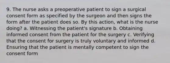 9. The nurse asks a preoperative patient to sign a surgical consent form as specified by the surgeon and then signs the form after the patient does so. By this action, what is the nurse doing? a. Witnessing the patient's signature b. Obtaining informed consent from the patient for the surgery c. Verifying that the consent for surgery is truly voluntary and informed d. Ensuring that the patient is mentally competent to sign the consent form