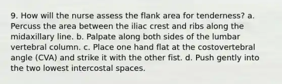 9. How will the nurse assess the flank area for tenderness? a. Percuss the area between the iliac crest and ribs along the midaxillary line. b. Palpate along both sides of the lumbar vertebral column. c. Place one hand flat at the costovertebral angle (CVA) and strike it with the other fist. d. Push gently into the two lowest intercostal spaces.