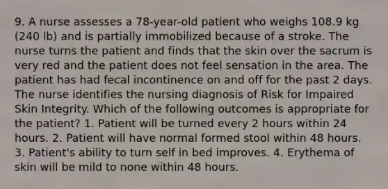 9. A nurse assesses a 78-year-old patient who weighs 108.9 kg (240 lb) and is partially immobilized because of a stroke. The nurse turns the patient and finds that the skin over the sacrum is very red and the patient does not feel sensation in the area. The patient has had fecal incontinence on and off for the past 2 days. The nurse identifies the nursing diagnosis of Risk for Impaired Skin Integrity. Which of the following outcomes is appropriate for the patient? 1. Patient will be turned every 2 hours within 24 hours. 2. Patient will have normal formed stool within 48 hours. 3. Patient's ability to turn self in bed improves. 4. Erythema of skin will be mild to none within 48 hours.