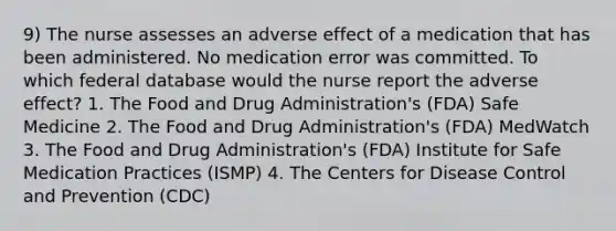 9) The nurse assesses an adverse effect of a medication that has been administered. No medication error was committed. To which federal database would the nurse report the adverse effect? 1. The Food and Drug Administration's (FDA) Safe Medicine 2. The Food and Drug Administration's (FDA) MedWatch 3. The Food and Drug Administration's (FDA) Institute for Safe Medication Practices (ISMP) 4. The Centers for Disease Control and Prevention (CDC)