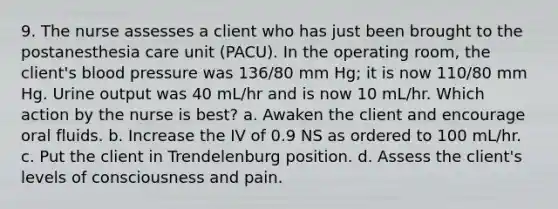 9. The nurse assesses a client who has just been brought to the postanesthesia care unit (PACU). In the operating room, the client's blood pressure was 136/80 mm Hg; it is now 110/80 mm Hg. Urine output was 40 mL/hr and is now 10 mL/hr. Which action by the nurse is best? a. Awaken the client and encourage oral fluids. b. Increase the IV of 0.9 NS as ordered to 100 mL/hr. c. Put the client in Trendelenburg position. d. Assess the client's levels of consciousness and pain.