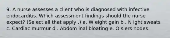 9. A nurse assesses a client who is diagnosed with infective endocarditis. Which assessment findings should the nurse expect? (Select all that apply .) a. W eight gain b . N ight sweats c. Cardiac murmur d . Abdom inal bloating e. O slers nodes