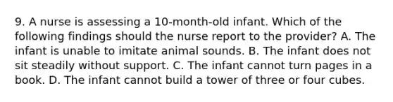 9. A nurse is assessing a 10-month-old infant. Which of the following findings should the nurse report to the provider? A. The infant is unable to imitate animal sounds. B. The infant does not sit steadily without support. C. The infant cannot turn pages in a book. D. The infant cannot build a tower of three or four cubes.