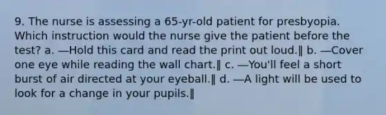 9. The nurse is assessing a 65-yr-old patient for presbyopia. Which instruction would the nurse give the patient before the test? a. ―Hold this card and read the print out loud.‖ b. ―Cover one eye while reading the wall chart.‖ c. ―You'll feel a short burst of air directed at your eyeball.‖ d. ―A light will be used to look for a change in your pupils.‖