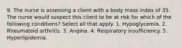 9. The nurse is assessing a client with a body mass index of 35. The nurse would suspect this client to be at risk for which of the following conditions? Select all that apply. 1. Hypoglycemia. 2. Rheumatoid arthritis. 3. Angina. 4. Respiratory insufficiency. 5. Hyperlipidemia.