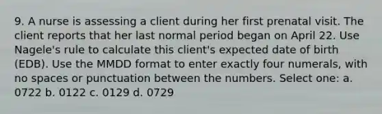 9. A nurse is assessing a client during her first prenatal visit. The client reports that her last normal period began on April 22. Use Nagele's rule to calculate this client's expected date of birth (EDB). Use the MMDD format to enter exactly four numerals, with no spaces or punctuation between the numbers. Select one: a. 0722 b. 0122 c. 0129 d. 0729