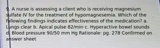 9. A nurse is assessing a client who is receiving magnesium sulfate IV for the treatment of hypomagnesemia. Which of the following findings indicates effectiveness of the medication? a. Lungs clear b. Apical pulse 82/min c. Hyperactive bowel sounds d. Blood pressure 90/50 mm Hg Rationale: pg. 278 Confirmed on answer sheet