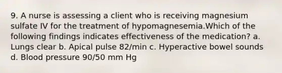 9. A nurse is assessing a client who is receiving magnesium sulfate IV for the treatment of hypomagnesemia.Which of the following findings indicates effectiveness of the medication? a. Lungs clear b. Apical pulse 82/min c. Hyperactive bowel sounds d. Blood pressure 90/50 mm Hg