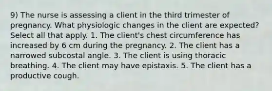 9) The nurse is assessing a client in the third trimester of pregnancy. What physiologic changes in the client are expected? Select all that apply. 1. The client's chest circumference has increased by 6 cm during the pregnancy. 2. The client has a narrowed subcostal angle. 3. The client is using thoracic breathing. 4. The client may have epistaxis. 5. The client has a productive cough.