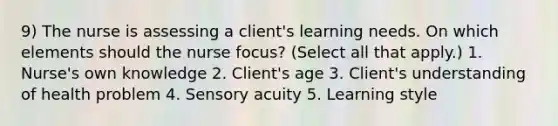 9) The nurse is assessing a client's learning needs. On which elements should the nurse focus? (Select all that apply.) 1. Nurse's own knowledge 2. Client's age 3. Client's understanding of health problem 4. Sensory acuity 5. Learning style