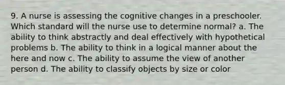 9. A nurse is assessing the cognitive changes in a preschooler. Which standard will the nurse use to determine normal? a. The ability to think abstractly and deal effectively with hypothetical problems b. The ability to think in a logical manner about the here and now c. The ability to assume the view of another person d. The ability to classify objects by size or color