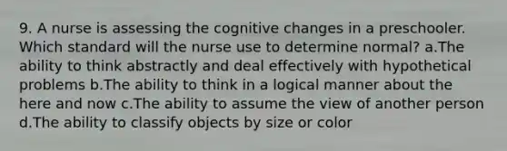 9. A nurse is assessing the cognitive changes in a preschooler. Which standard will the nurse use to determine normal? a.The ability to think abstractly and deal effectively with hypothetical problems b.The ability to think in a logical manner about the here and now c.The ability to assume the view of another person d.The ability to classify objects by size or color