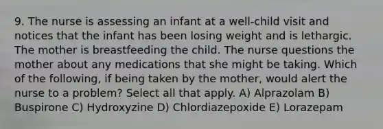 9. The nurse is assessing an infant at a well-child visit and notices that the infant has been losing weight and is lethargic. The mother is breastfeeding the child. The nurse questions the mother about any medications that she might be taking. Which of the following, if being taken by the mother, would alert the nurse to a problem? Select all that apply. A) Alprazolam B) Buspirone C) Hydroxyzine D) Chlordiazepoxide E) Lorazepam