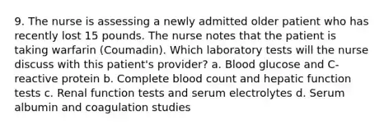 9. The nurse is assessing a newly admitted older patient who has recently lost 15 pounds. The nurse notes that the patient is taking warfarin (Coumadin). Which laboratory tests will the nurse discuss with this patient's provider? a. Blood glucose and C-reactive protein b. Complete blood count and hepatic function tests c. Renal function tests and serum electrolytes d. Serum albumin and coagulation studies