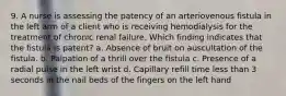 9. A nurse is assessing the patency of an arteriovenous fistula in the left arm of a client who is receiving hemodialysis for the treatment of chronic renal failure. Which finding indicates that the fistula is patent? a. Absence of bruit on auscultation of the fistula. b. Palpation of a thrill over the fistula c. Presence of a radial pulse in the left wrist d. Capillary refill time less than 3 seconds in the nail beds of the fingers on the left hand