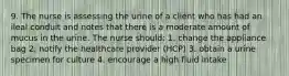 9. The nurse is assessing the urine of a client who has had an ileal conduit and notes that there is a moderate amount of mucus in the urine. The nurse should: 1. change the appliance bag 2. notify the healthcare provider (HCP) 3. obtain a urine specimen for culture 4. encourage a high fluid intake