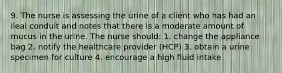 9. The nurse is assessing the urine of a client who has had an ileal conduit and notes that there is a moderate amount of mucus in the urine. The nurse should: 1. change the appliance bag 2. notify the healthcare provider (HCP) 3. obtain a urine specimen for culture 4. encourage a high fluid intake