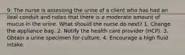 9: The nurse is assessing the urine of a client who has had an ileal conduit and notes that there is a moderate amount of mucus in the urine. What should the nurse do next? 1. Change the appliance bag. 2. Notify the health care provider (HCP). 3. Obtain a urine specimen for culture. 4. Encourage a high fluid intake.