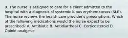 9. The nurse is assigned to care for a client admitted to the hospital with a diagnosis of systemic lupus erythematosus (SLE). The nurse reviews the health care provider's prescriptions. Which of the following medications would the nurse expect to be prescribed? A. Antibiotic B. Antidiarrheal C. Corticosteroid D. Opioid analgesic