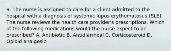 9. The nurse is assigned to care for a client admitted to the hospital with a diagnosis of systemic lupus erythematosus (SLE). The nurse reviews the health care provider's prescriptions. Which of the following medications would the nurse expect to be prescribed? A. Antibiotic B. Antidiarrheal C. Corticosteroid D. Opioid analgesic