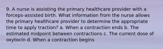 9. A nurse is assisting the primary healthcare provider with a forceps-assisted birth. What information from the nurse allows the primary healthcare provider to determine the appropriate time to apply traction? a. When a contraction ends b. The estimated midpoint between contractions c. The current dose of oxytocin d. When a contraction begins