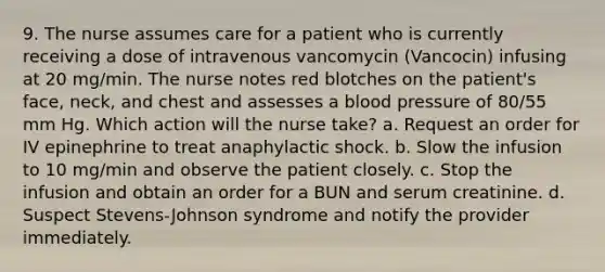 9. The nurse assumes care for a patient who is currently receiving a dose of intravenous vancomycin (Vancocin) infusing at 20 mg/min. The nurse notes red blotches on the patient's face, neck, and chest and assesses a blood pressure of 80/55 mm Hg. Which action will the nurse take? a. Request an order for IV epinephrine to treat anaphylactic shock. b. Slow the infusion to 10 mg/min and observe the patient closely. c. Stop the infusion and obtain an order for a BUN and serum creatinine. d. Suspect Stevens-Johnson syndrome and notify the provider immediately.