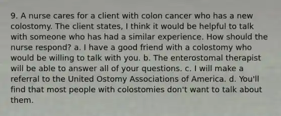 9. A nurse cares for a client with colon cancer who has a new colostomy. The client states, I think it would be helpful to talk with someone who has had a similar experience. How should the nurse respond? a. I have a good friend with a colostomy who would be willing to talk with you. b. The enterostomal therapist will be able to answer all of your questions. c. I will make a referral to the United Ostomy Associations of America. d. You'll find that most people with colostomies don't want to talk about them.