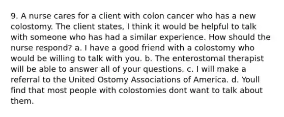 9. A nurse cares for a client with colon cancer who has a new colostomy. The client states, I think it would be helpful to talk with someone who has had a similar experience. How should the nurse respond? a. I have a good friend with a colostomy who would be willing to talk with you. b. The enterostomal therapist will be able to answer all of your questions. c. I will make a referral to the United Ostomy Associations of America. d. Youll find that most people with colostomies dont want to talk about them.