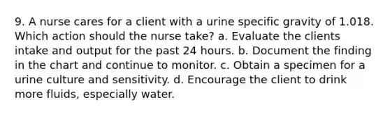 9. A nurse cares for a client with a urine specific gravity of 1.018. Which action should the nurse take? a. Evaluate the clients intake and output for the past 24 hours. b. Document the finding in the chart and continue to monitor. c. Obtain a specimen for a urine culture and sensitivity. d. Encourage the client to drink more fluids, especially water.