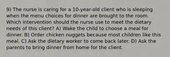 9) The nurse is caring for a 10-year-old client who is sleeping when the menu choices for dinner are brought to the room. Which intervention should the nurse use to meet the dietary needs of this client? A) Wake the child to choose a meal for dinner. B) Order chicken nuggets because most children like this meal. C) Ask the dietary worker to come back later. D) Ask the parents to bring dinner from home for the client.