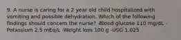 9. A nurse is caring for a 2 year old child hospitalized with vomiting and possible dehydration. Which of the following findings should concern the nurse? -Blood glucose 110 mg/dL -Potassium 2.5 mEq/L -Weight loss 100 g -USG 1.025