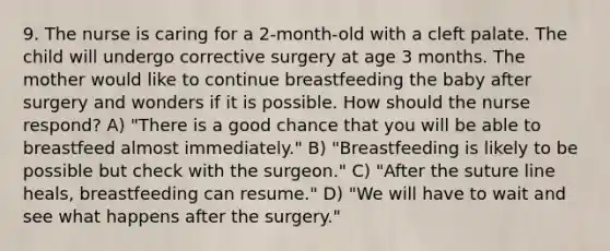 9. The nurse is caring for a 2-month-old with a cleft palate. The child will undergo corrective surgery at age 3 months. The mother would like to continue breastfeeding the baby after surgery and wonders if it is possible. How should the nurse respond? A) "There is a good chance that you will be able to breastfeed almost immediately." B) "Breastfeeding is likely to be possible but check with the surgeon." C) "After the suture line heals, breastfeeding can resume." D) "We will have to wait and see what happens after the surgery."