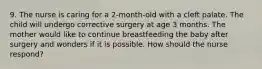 9. The nurse is caring for a 2-month-old with a cleft palate. The child will undergo corrective surgery at age 3 months. The mother would like to continue breastfeeding the baby after surgery and wonders if it is possible. How should the nurse respond?