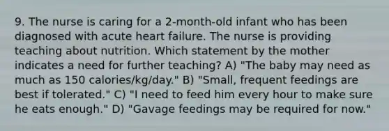 9. The nurse is caring for a 2-month-old infant who has been diagnosed with acute heart failure. The nurse is providing teaching about nutrition. Which statement by the mother indicates a need for further teaching? A) "The baby may need as much as 150 calories/kg/day." B) "Small, frequent feedings are best if tolerated." C) "I need to feed him every hour to make sure he eats enough." D) "Gavage feedings may be required for now."