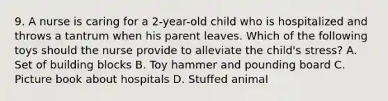 9. A nurse is caring for a 2-year-old child who is hospitalized and throws a tantrum when his parent leaves. Which of the following toys should the nurse provide to alleviate the child's stress? A. Set of building blocks B. Toy hammer and pounding board C. Picture book about hospitals D. Stuffed animal