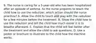 9. The nurse is caring for a 5-year-old who has been hospitalized after an episode of asthma. As the nurse prepares to teach the child how to use the nebulizer, which action should the nurse prioritize? A. Allow the child to touch and play with the nebulizer for a few minutes before the treatment. B. Show the child how to use the nebulizer and tell the child how much easier it is to breathe afterward. C. Explain that the child will feel better after the treatment and allow the child to ask questions. D. Use a poster or brochure to illustrate to the child how the machine works.