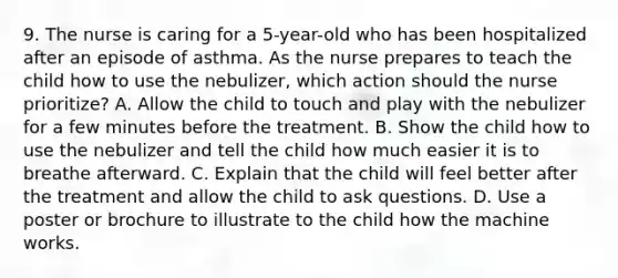 9. The nurse is caring for a 5-year-old who has been hospitalized after an episode of asthma. As the nurse prepares to teach the child how to use the nebulizer, which action should the nurse prioritize? A. Allow the child to touch and play with the nebulizer for a few minutes before the treatment. B. Show the child how to use the nebulizer and tell the child how much easier it is to breathe afterward. C. Explain that the child will feel better after the treatment and allow the child to ask questions. D. Use a poster or brochure to illustrate to the child how the machine works.