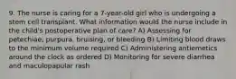 9. The nurse is caring for a 7-year-old girl who is undergoing a stem cell transplant. What information would the nurse include in the child's postoperative plan of care? A) Assessing for petechiae, purpura, bruising, or bleeding B) Limiting blood draws to the minimum volume required C) Administering antiemetics around the clock as ordered D) Monitoring for severe diarrhea and maculopapular rash