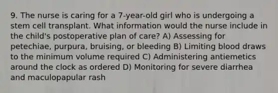 9. The nurse is caring for a 7-year-old girl who is undergoing a stem cell transplant. What information would the nurse include in the child's postoperative plan of care? A) Assessing for petechiae, purpura, bruising, or bleeding B) Limiting blood draws to the minimum volume required C) Administering antiemetics around the clock as ordered D) Monitoring for severe diarrhea and maculopapular rash