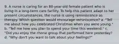 9. A nurse is caring for an 80-year-old female patient who is living in a long-term care facility. To help this patient adapt to her present circumstances, the nurse is using reminiscence as therapy. Which question would encourage reminiscence? a. "Tell me about how you celebrated Christmas when you were young." b. "Tell me how you plan to spend your time this weekend." c. "Did you enjoy the choral group that performed here yesterday? d. "Why don't you want to talk about your feelings?"