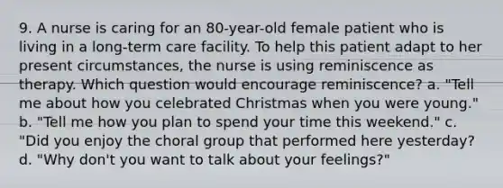 9. A nurse is caring for an 80-year-old female patient who is living in a long-term care facility. To help this patient adapt to her present circumstances, the nurse is using reminiscence as therapy. Which question would encourage reminiscence? a. "Tell me about how you celebrated Christmas when you were young." b. "Tell me how you plan to spend your time this weekend." c. "Did you enjoy the choral group that performed here yesterday? d. "Why don't you want to talk about your feelings?"