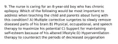 9. The nurse is caring for an 8-year-old boy who has chronic epilepsy. Which of the following would be most important to address when teaching the child and parents about living with this condition? A) Multiple corrective surgeries to slowly remove diseased parts of his brain B) Physical, occupational, and speech therapy to maximize his potential C) Support for maintaining self-esteem because of his altered lifestyle D) Hyperventilation therapy to counteract the periods of decreased oxygenation