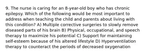 9. The nurse is caring for an 8-year-old boy who has chronic epilepsy. Which of the following would be most important to address when teaching the child and parents about living with this condition? A) Multiple corrective surgeries to slowly remove diseased parts of his brain B) Physical, occupational, and speech therapy to maximize his potential C) Support for maintaining self-esteem because of his altered lifestyle D) Hyperventilation therapy to counteract the periods of decreased oxygenation