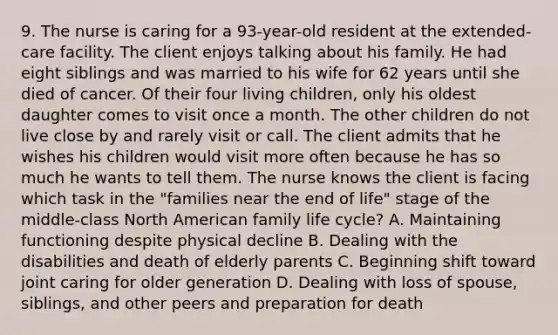 9. The nurse is caring for a 93-year-old resident at the extended-care facility. The client enjoys talking about his family. He had eight siblings and was married to his wife for 62 years until she died of cancer. Of their four living children, only his oldest daughter comes to visit once a month. The other children do not live close by and rarely visit or call. The client admits that he wishes his children would visit more often because he has so much he wants to tell them. The nurse knows the client is facing which task in the "families near the end of life" stage of the middle-class North American family life cycle? A. Maintaining functioning despite physical decline B. Dealing with the disabilities and death of elderly parents C. Beginning shift toward joint caring for older generation D. Dealing with loss of spouse, siblings, and other peers and preparation for death