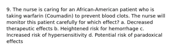 9. The nurse is caring for an African-American patient who is taking warfarin (Coumadin) to prevent blood clots. The nurse will monitor this patient carefully for which effect? a. Decreased therapeutic effects b. Heightened risk for hemorrhage c. Increased risk of hypersensitivity d. Potential risk of paradoxical effects