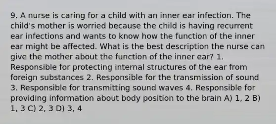 9. A nurse is caring for a child with an inner ear infection. The child's mother is worried because the child is having recurrent ear infections and wants to know how the function of the inner ear might be affected. What is the best description the nurse can give the mother about the function of the inner ear? 1. Responsible for protecting internal structures of the ear from foreign substances 2. Responsible for the transmission of sound 3. Responsible for transmitting sound waves 4. Responsible for providing information about body position to <a href='https://www.questionai.com/knowledge/kLMtJeqKp6-the-brain' class='anchor-knowledge'>the brain</a> A) 1, 2 B) 1, 3 C) 2, 3 D) 3, 4