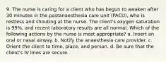 9. The nurse is caring for a client who has begun to awaken after 30 minutes in the postanaesthesia care unit (PACU), who is restless and shouting at the nurse. The client's oxygen saturation is 99%, and recent laboratory results are all normal. Which of the following actions by the nurse is most appropriate? a. Insert an oral or nasal airway. b. Notify the anaesthesia care provider. c. Orient the client to time, place, and person. d. Be sure that the client's IV lines are secure.