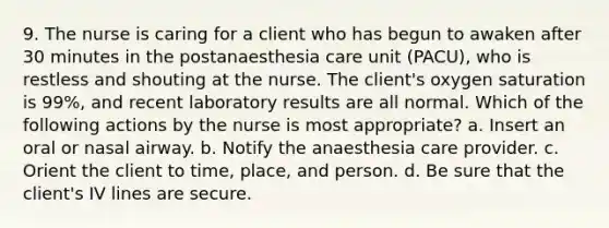 9. The nurse is caring for a client who has begun to awaken after 30 minutes in the postanaesthesia care unit (PACU), who is restless and shouting at the nurse. The client's oxygen saturation is 99%, and recent laboratory results are all normal. Which of the following actions by the nurse is most appropriate? a. Insert an oral or nasal airway. b. Notify the anaesthesia care provider. c. Orient the client to time, place, and person. d. Be sure that the client's IV lines are secure.