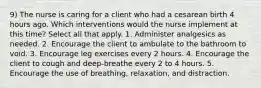 9) The nurse is caring for a client who had a cesarean birth 4 hours ago. Which interventions would the nurse implement at this time? Select all that apply. 1. Administer analgesics as needed. 2. Encourage the client to ambulate to the bathroom to void. 3. Encourage leg exercises every 2 hours. 4. Encourage the client to cough and deep-breathe every 2 to 4 hours. 5. Encourage the use of breathing, relaxation, and distraction.